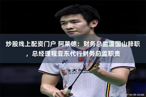 炒股线上配资门户 阿莱德：财务总监温国山辞职，总经理程亚东代行财务总监职责