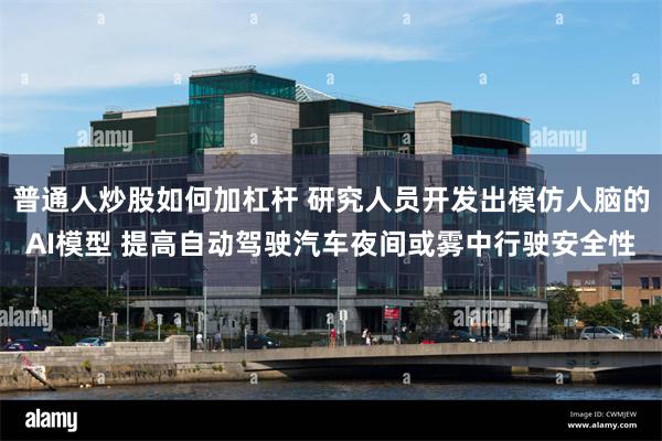 普通人炒股如何加杠杆 研究人员开发出模仿人脑的AI模型 提高自动驾驶汽车夜间或雾中行驶安全性