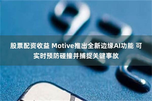 股票配资收益 Motive推出全新边缘AI功能 可实时预防碰撞并捕捉关键事故