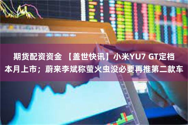 期货配资资金 【盖世快讯】小米YU7 GT定档本月上市；蔚来李斌称萤火虫没必要再推第二款车