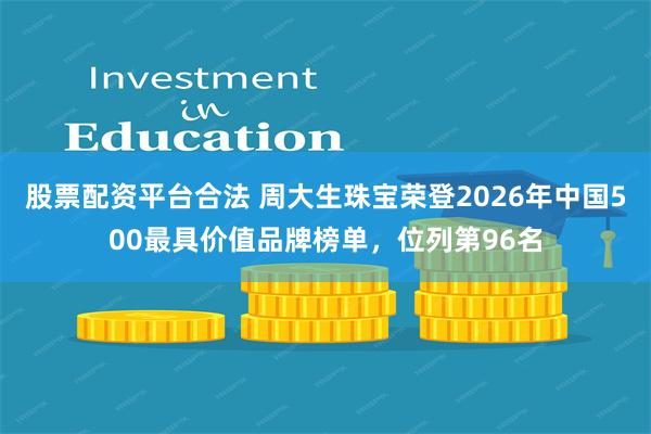 股票配资平台合法 周大生珠宝荣登2026年中国500最具价值品牌榜单，位列第96名