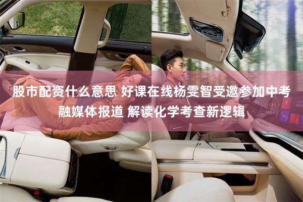 股市配资什么意思 好课在线杨雯智受邀参加中考融媒体报道 解读化学考查新逻辑