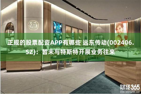 正规的股票配资APP有哪些 远东传动(002406.SZ)：暂未与特斯特开展业务往来