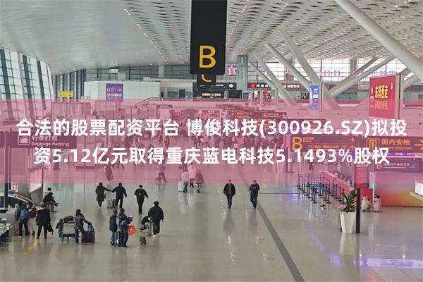 合法的股票配资平台 博俊科技(300926.SZ)拟投资5.12亿元取得重庆蓝电科技5.1493%股权