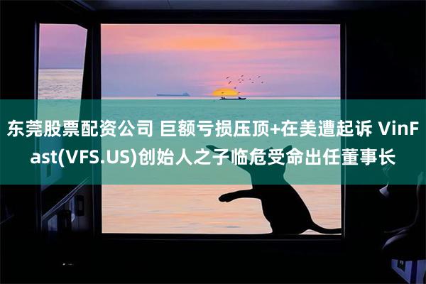 东莞股票配资公司 巨额亏损压顶+在美遭起诉 VinFast(VFS.US)创始人之子临危受命出任董事长