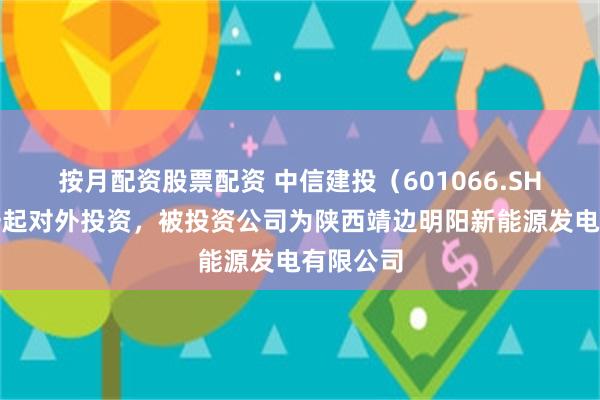 按月配资股票配资 中信建投（601066.SH）新增一起对外投资，被投资公司为陕西靖边明阳新能源发电有限公司