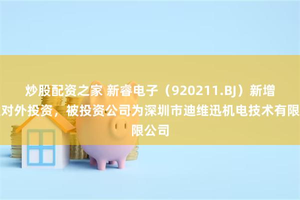 炒股配资之家 新睿电子（920211.BJ）新增一起对外投资，被投资公司为深圳市迪维迅机电技术有限公司