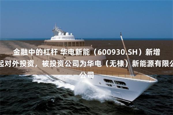 金融中的杠杆 华电新能（600930.SH）新增一起对外投资，被投资公司为华电（无棣）新能源有限公司