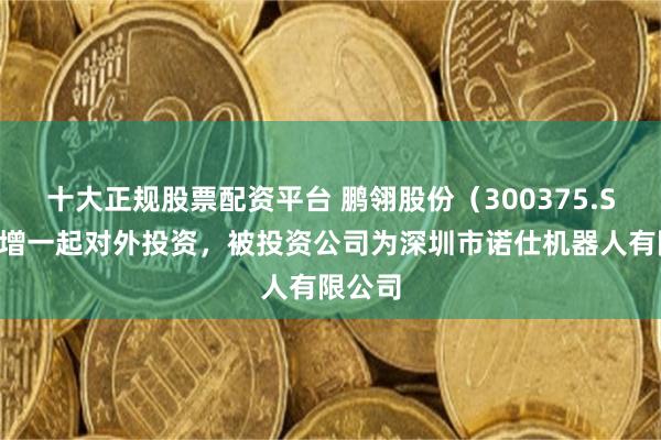 十大正规股票配资平台 鹏翎股份（300375.SZ）新增一起对外投资，被投资公司为深圳市诺仕机器人有限公司