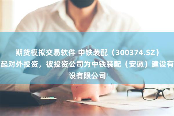 期货模拟交易软件 中铁装配（300374.SZ）新增一起对外投资，被投资公司为中铁装配（安徽）建设有限公司