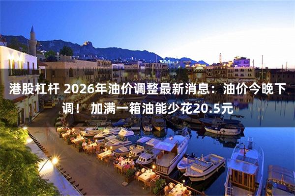 港股杠杆 2026年油价调整最新消息：油价今晚下调！ 加满一箱油能少花20.5元