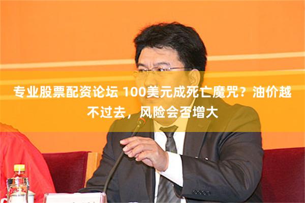 专业股票配资论坛 100美元成死亡魔咒？油价越不过去，风险会否增大