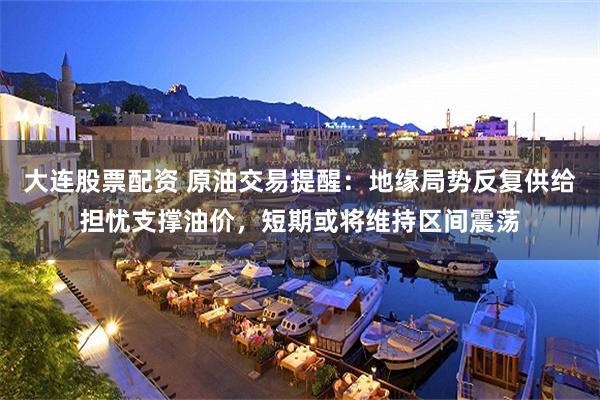 大连股票配资 原油交易提醒：地缘局势反复供给担忧支撑油价，短期或将维持区间震荡