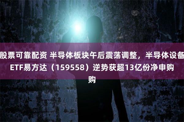 股票可靠配资 半导体板块午后震荡调整，半导体设备ETF易方达（159558）逆势获超13亿份净申购