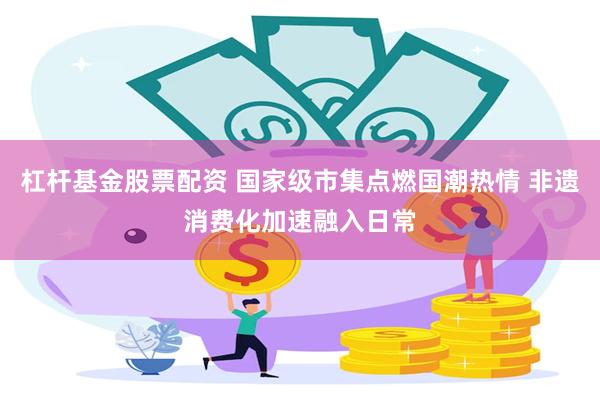 杠杆基金股票配资 国家级市集点燃国潮热情 非遗消费化加速融入日常