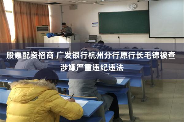 股票配资招商 广发银行杭州分行原行长毛锦被查 涉嫌严重违纪违法