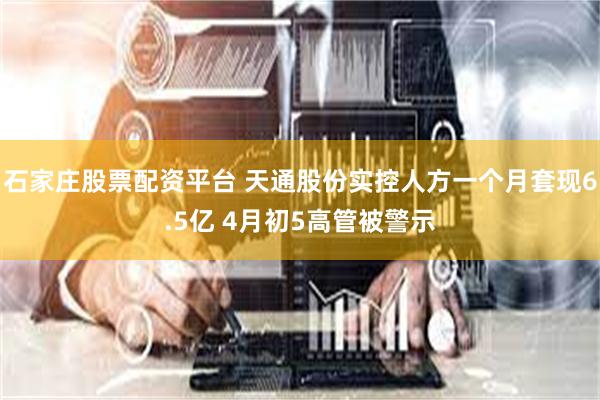 石家庄股票配资平台 天通股份实控人方一个月套现6.5亿 4月初5高管被警示