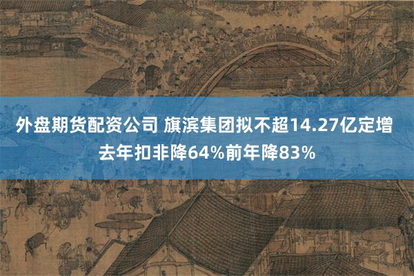外盘期货配资公司 旗滨集团拟不超14.27亿定增 去年扣非降64%前年降83%