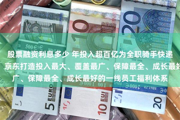 股票融资利息多少 年投入超百亿为全职骑手快递小哥等缴纳五险一金，京东打造投入最大、覆盖最广、保障最全、成长最好的一线员工福利体系