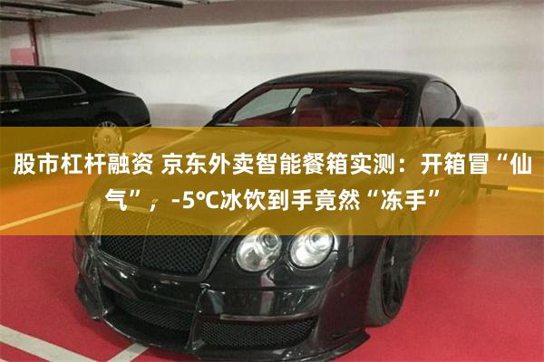 股市杠杆融资 京东外卖智能餐箱实测：开箱冒“仙气”，-5℃冰饮到手竟然“冻手”