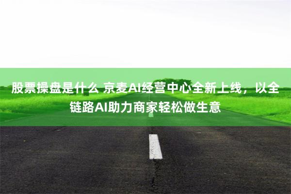 股票操盘是什么 京麦AI经营中心全新上线，以全链路AI助力商家轻松做生意