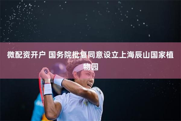 微配资开户 国务院批复同意设立上海辰山国家植物园