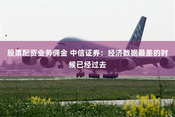 股票配资业务佣金 中信证券：经济数据最差的时候已经过去