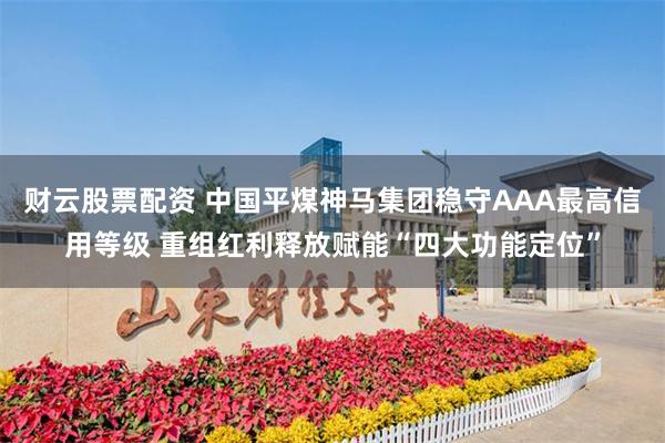 财云股票配资 中国平煤神马集团稳守AAA最高信用等级 重组红利释放赋能“四大功能定位”