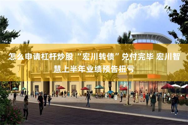 怎么申请杠杆炒股 “宏川转债”兑付完毕 宏川智慧上半年业绩预告扭亏