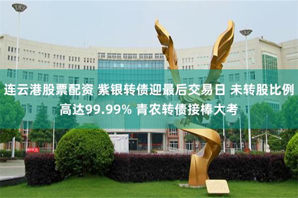 连云港股票配资 紫银转债迎最后交易日 未转股比例高达99.99% 青农转债接棒大考