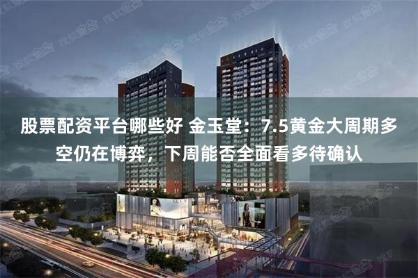 股票配资平台哪些好 金玉堂：7.5黄金大周期多空仍在博弈，下周能否全面看多待确认