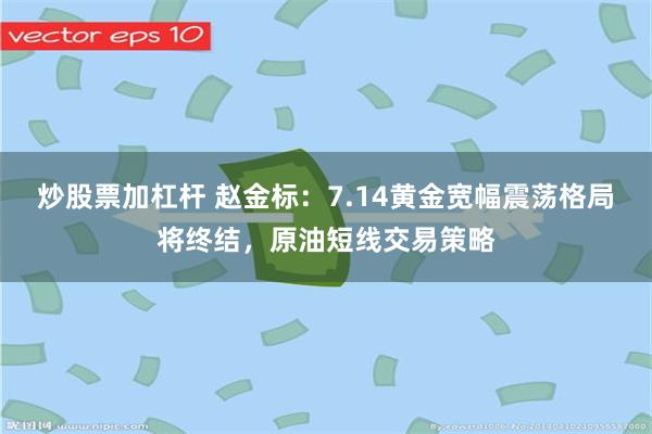 炒股票加杠杆 赵金标：7.14黄金宽幅震荡格局将终结，原油短线交易策略