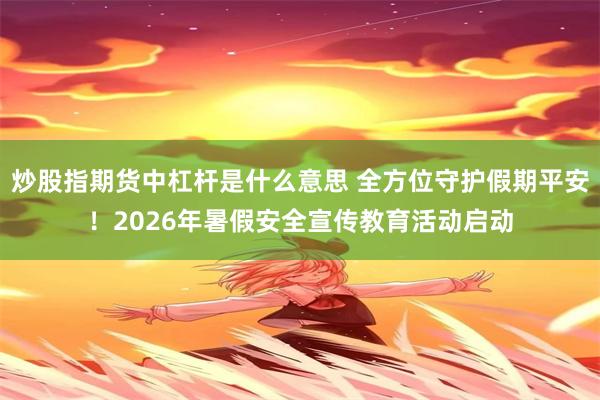炒股指期货中杠杆是什么意思 全方位守护假期平安！2026年暑假安全宣传教育活动启动