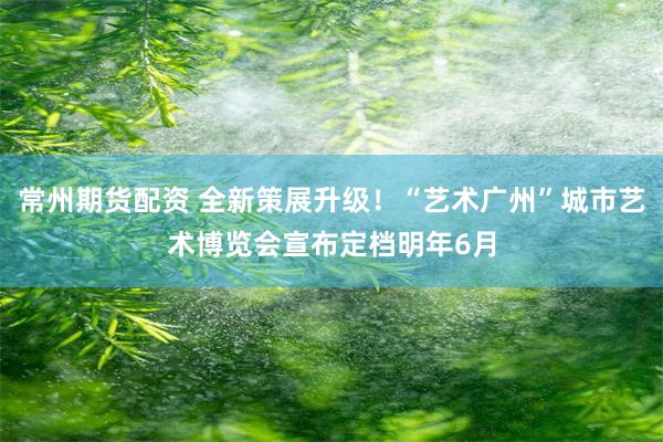 常州期货配资 全新策展升级！“艺术广州”城市艺术博览会宣布定档明年6月