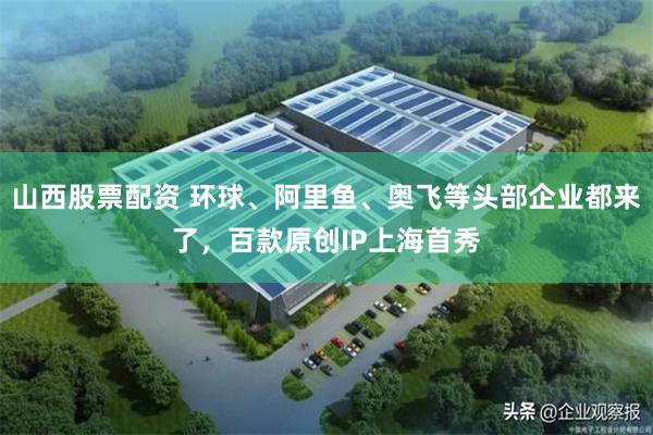 山西股票配资 环球、阿里鱼、奥飞等头部企业都来了，百款原创IP上海首秀