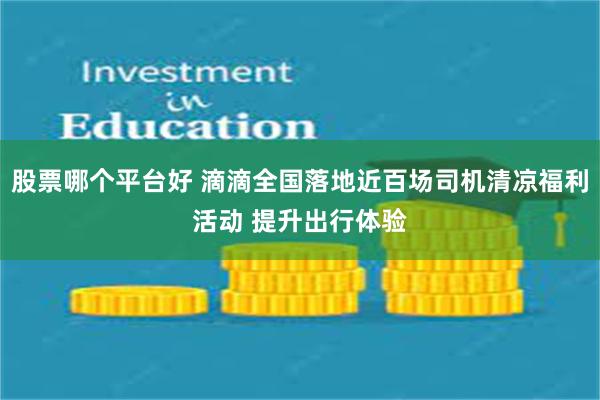 股票哪个平台好 滴滴全国落地近百场司机清凉福利活动 提升出行体验