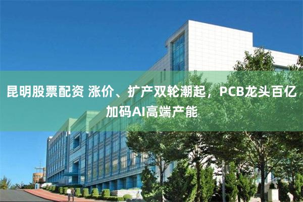 昆明股票配资 涨价、扩产双轮潮起，PCB龙头百亿加码AI高端产能