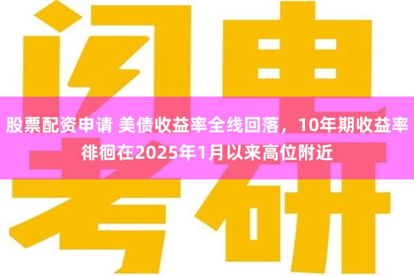 股票配资申请 美债收益率全线回落，10年期收益率徘徊在2025年1月以来高位附近