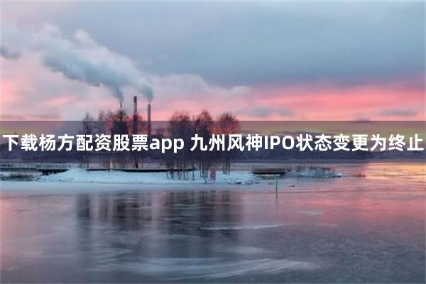 下载杨方配资股票app 九州风神IPO状态变更为终止