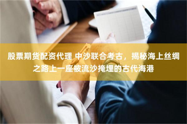 股票期货配资代理 中沙联合考古，揭秘海上丝绸之路上一座被流沙掩埋的古代海港