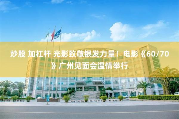 炒股 加杠杆 光影致敬银发力量！电影《60/70》广州见面会温情举行