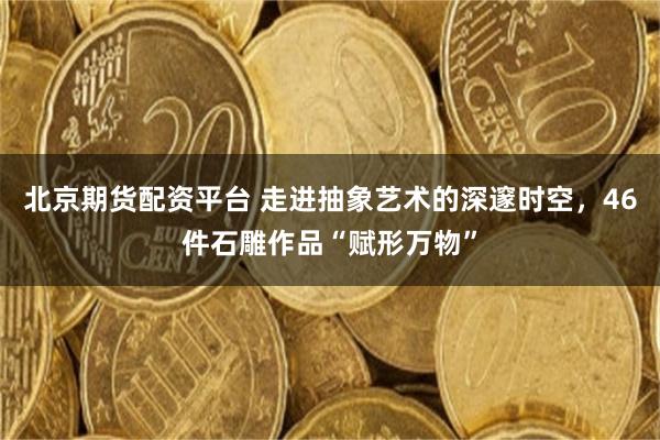 北京期货配资平台 走进抽象艺术的深邃时空，46件石雕作品“赋形万物”
