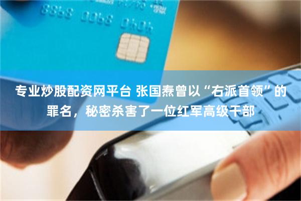 专业炒股配资网平台 张国焘曾以“右派首领”的罪名，秘密杀害了一位红军高级干部
