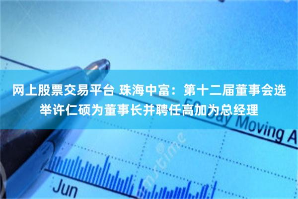 网上股票交易平台 珠海中富：第十二届董事会选举许仁硕为董事长并聘任高加为总经理