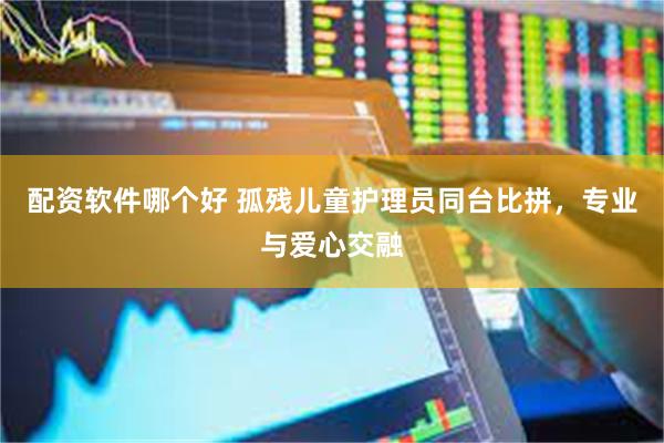 配资软件哪个好 孤残儿童护理员同台比拼，专业与爱心交融