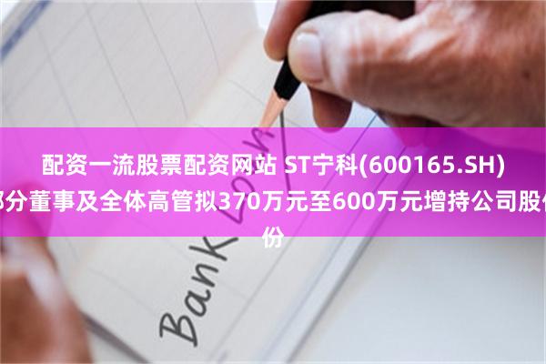 配资一流股票配资网站 ST宁科(600165.SH)部分董事及全体高管拟370万元至600万元增持公司股份