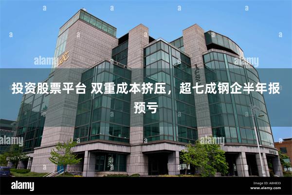 投资股票平台 双重成本挤压，超七成钢企半年报预亏