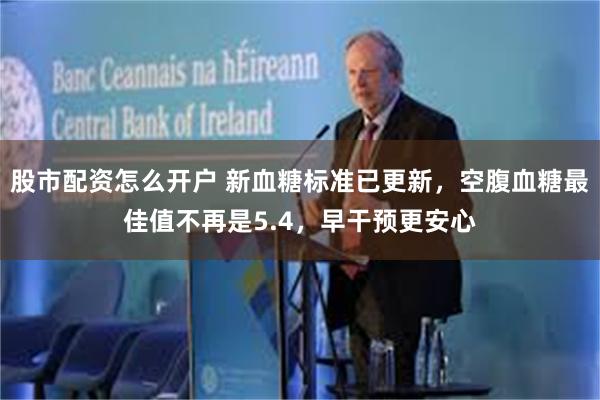 股市配资怎么开户 新血糖标准已更新，空腹血糖最佳值不再是5.4，早干预更安心