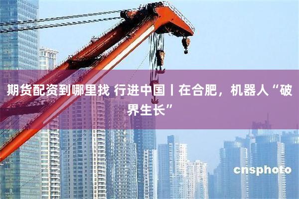 期货配资到哪里找 行进中国丨在合肥，机器人“破界生长”