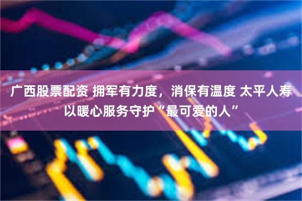 广西股票配资 拥军有力度，消保有温度 太平人寿以暖心服务守护“最可爱的人”